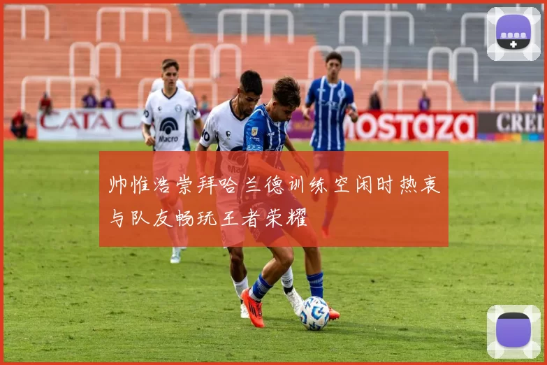 帅惟浩崇拜哈兰德训练空闲时热衷与队友畅玩王者荣耀