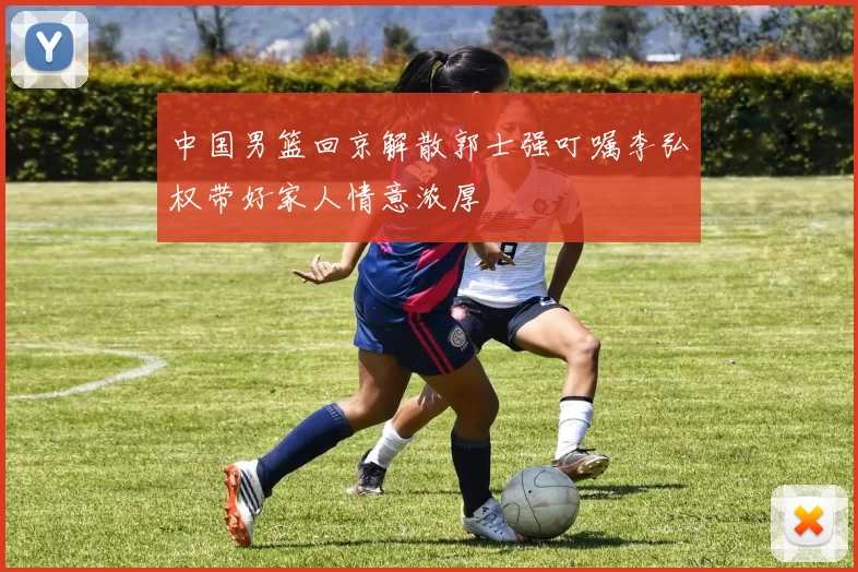 中国男篮回京解散郭士强叮嘱李弘权带好家人情意浓厚