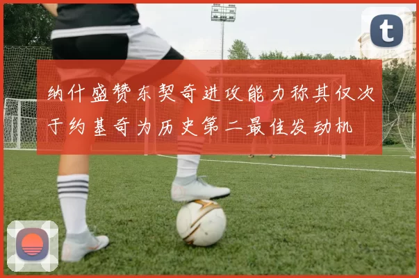 纳什盛赞东契奇进攻能力称其仅次于约基奇为历史第二最佳发动机