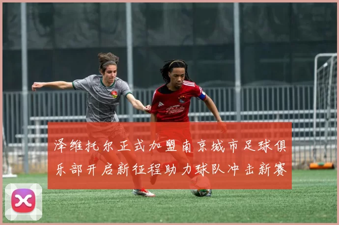泽维托尔正式加盟南京城市足球俱乐部开启新征程助力球队冲击新赛季