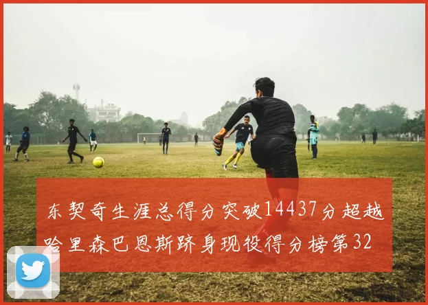 东契奇生涯总得分突破14437分超越哈里森巴恩斯跻身现役得分榜第32位