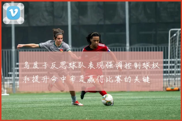 乌度卡反思球队表现强调控制球权和提升命中率是赢得比赛的关键