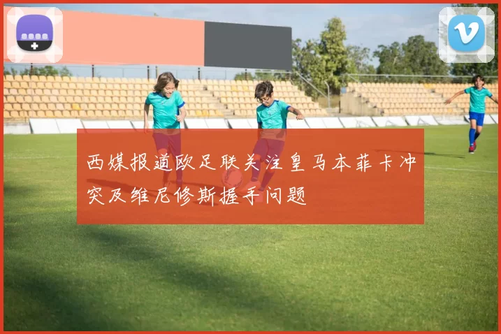 西媒报道欧足联关注皇马本菲卡冲突及维尼修斯握手问题