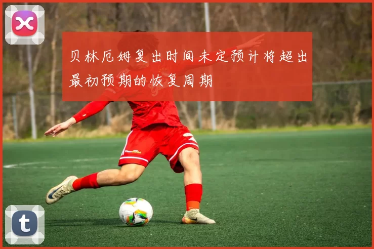贝林厄姆复出时间未定预计将超出最初预期的恢复周期