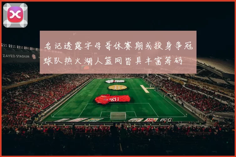 名记透露字母哥休赛期或投身争冠球队热火湖人篮网皆具丰富筹码