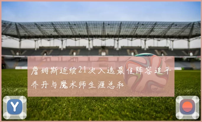 詹姆斯连续21次入选最佳阵容追平乔丹与魔术师生涯总和