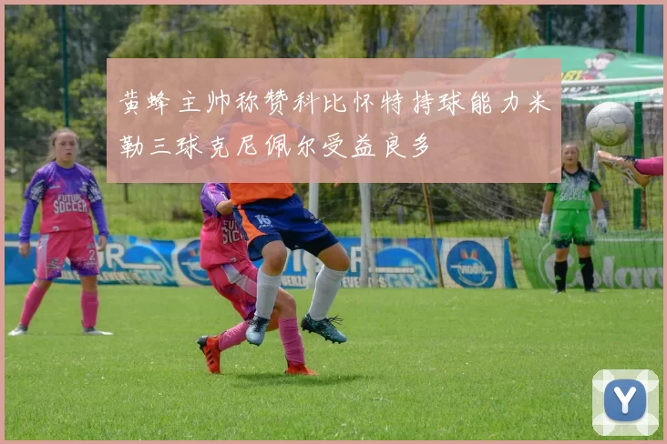 黄蜂主帅称赞科比怀特持球能力米勒三球克尼佩尔受益良多