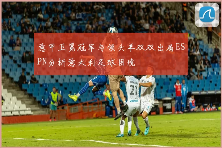 意甲卫冕冠军与领头羊双双出局ESPN分析意大利足球困境