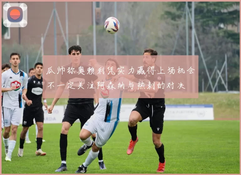 瓜帅称奥赖利凭实力赢得上场机会不一定关注阿森纳与热刺的对决