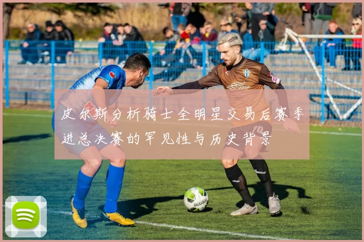 皮尔斯分析骑士全明星交易后赛季进总决赛的罕见性与历史背景