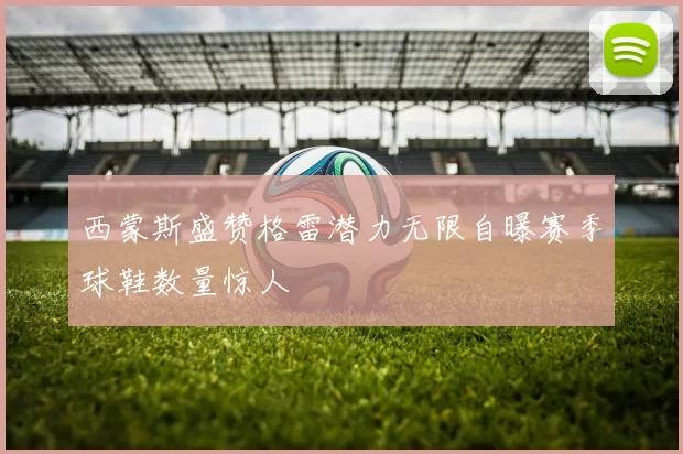 西蒙斯盛赞格雷潜力无限自曝赛季球鞋数量惊人