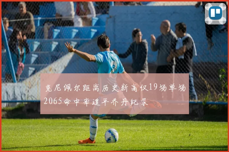 克尼佩尔距离历史新高仅19场单场2065命中率追平乔丹纪录