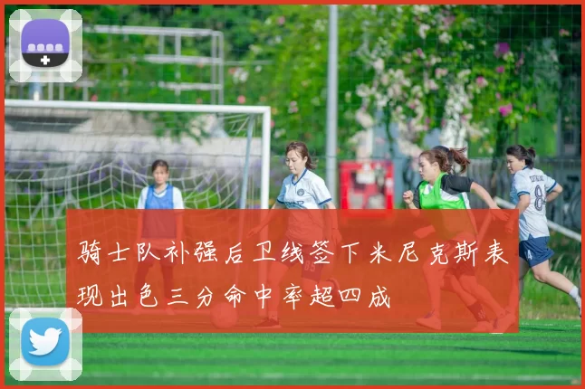 骑士队补强后卫线签下米尼克斯表现出色三分命中率超四成