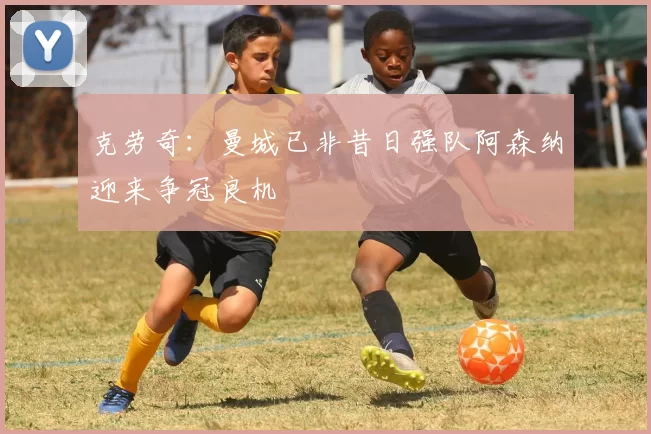 克劳奇：曼城已非昔日强队阿森纳迎来争冠良机