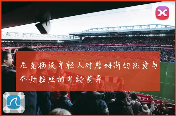 尼克杨谈年轻人对詹姆斯的热爱与乔丹粉丝的年龄差异