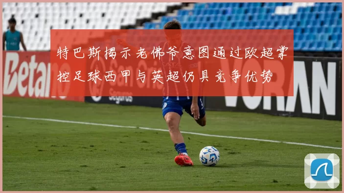 特巴斯揭示老佛爷意图通过欧超掌控足球西甲与英超仍具竞争优势