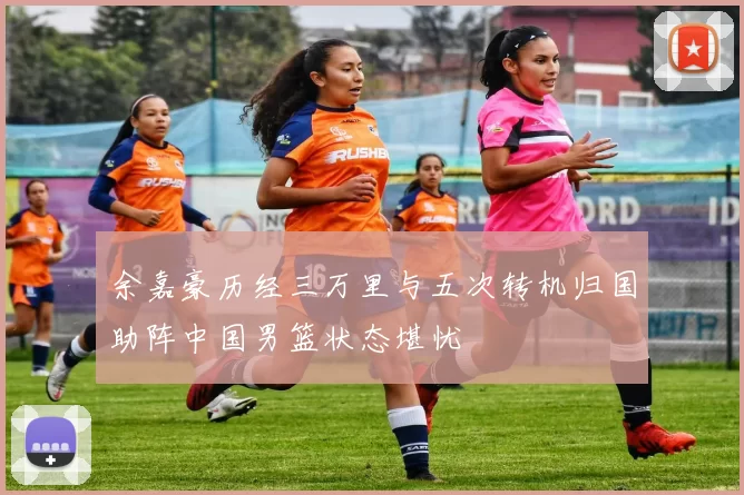 余嘉豪历经三万里与五次转机归国助阵中国男篮状态堪忧
