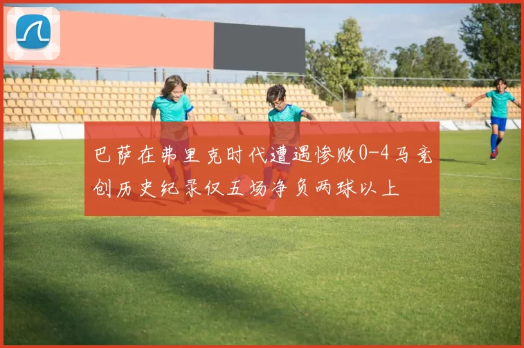 巴萨在弗里克时代遭遇惨败0-4马竞创历史纪录仅五场净负两球以上