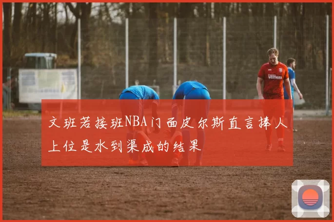 文班若接班NBA门面皮尔斯直言捧人上位是水到渠成的结果