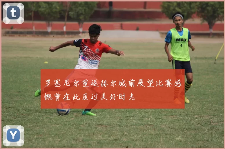 罗塞尼尔重返赫尔城前展望比赛感慨曾在此度过美好时光