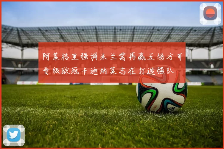 阿莱格里强调米兰需再赢五场方可晋级欧冠卡迪纳莱志在打造强队