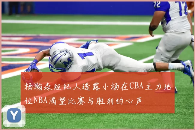 杨瀚森经纪人透露小杨在CBA主力地位NBA渴望比赛与胜利的心声